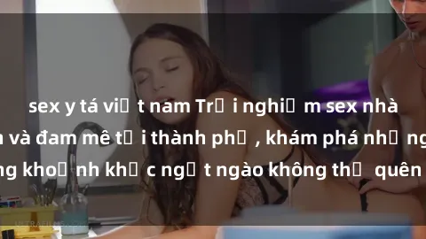 sex y tá việt nam Trải nghiệm sex nhà nghỉ đầy hấp dẫn và đam mê tại thành phố, khám phá những khoảnh khắc ngọt ngào không thể quên với đối tác của bạn.
