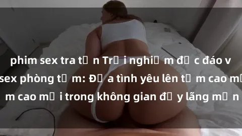 phim sex tra tấn Trải nghiệm độc đáo và phấn khích với sex phòng tắm: Đưa tình yêu lên tầm cao mới trong không gian đầy lãng mạn và gợi cảm.