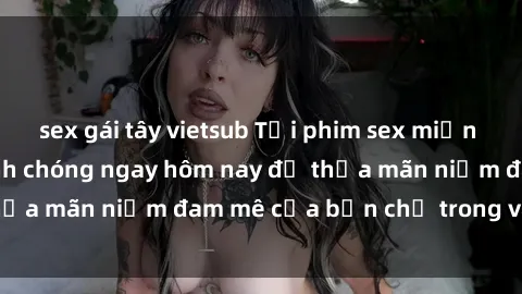 sex gái tây vietsub Tải phim sex miễn phí hấp dẫn và nhanh chóng ngay hôm nay để thỏa mãn niềm đam mê của bạn chỉ trong vài phút!