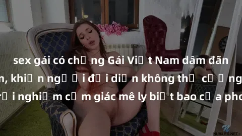 sex gái có chồng Gái Việt Nam dâm đãng làm tình say đắm, khiến người đối diện không thể cưỡng lại được. Hãy trải nghiệm cảm giác mê ly biết bao của phong cách yêu đương đậm chất dân tộc!