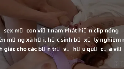sex mẹ con việt nam Phát hiện clip nóng sinh viên gây sốt trên mạng xã hội, học sinh bị xử lý nghiêm ngặt. Đây là cảnh giác cho các bạn trẻ về hậu quả của việc chia sẻ thông tin trái phép trên interne