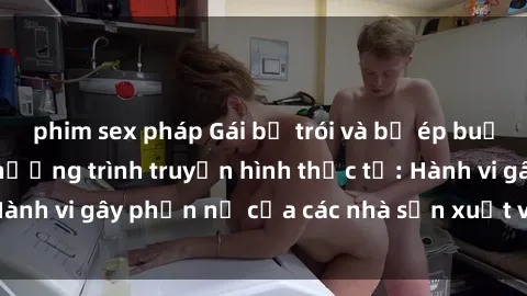 phim sex pháp Gái bị trói và bị ép buộc làm tình trong chương trình truyền hình thực tế: Hành vi gây phẫn nộ của các nhà sản xuất và người xem.