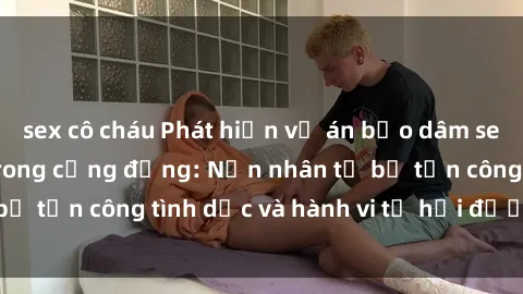 sex cô cháu Phát hiện vụ án bạo dâm sex gây chấn động trong cộng đồng: Nạn nhân tố bị tấn công tình dục và hành vi tệ hại được tiết lộ