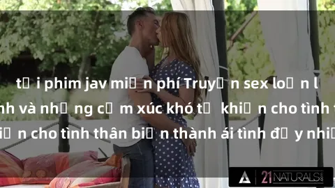 tải phim jav miễn phí Truyện sex loạn luân: Bí mật gia đình và những cảm xúc khó tả khiến cho tình thân biến thành ái tình đầy nhiệt huyết