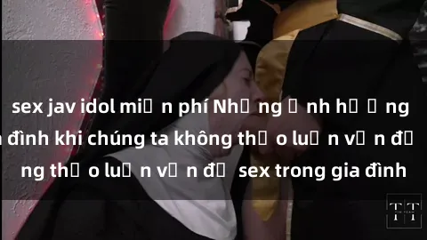 sex jav idol miễn phí Những ảnh hưởng đến tình cảm gia đình khi chúng ta không thảo luận vấn đề sex trong gia đình