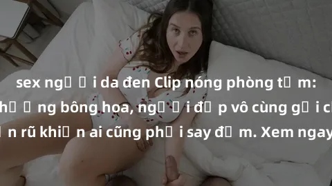 sex người da đen Clip nóng phòng tắm: Hít thở nồng nàn hương bông hoa, người đẹp vô cùng gợi cảm và quyến rũ khiến ai cũng phải say đắm. Xem ngay để trải nghiệm điều đặc biệt!