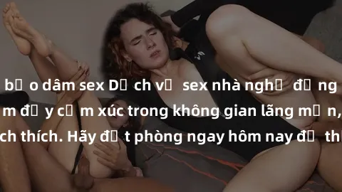 bạo dâm sex Dịch vụ sex nhà nghỉ đẳng cấp: Trải nghiệm đầy cảm xúc trong không gian lãng mạn, đầy kích thích. Hãy đặt phòng ngay hôm nay để thỏa mãn khát khao của bạn!