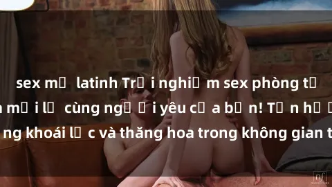 sex mỹ latinh Trải nghiệm sex phòng tắm đầy kích thích và mới lạ cùng người yêu của bạn! Tận hưởng khoái lạc và thăng hoa trong không gian tắm ấm áp và gợi cảm.