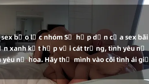 sex bạo lực nhóm Sự hấp dẫn của sex bãi biển: Khi sóng biển xanh kết hợp với cát trắng, tình yêu nở hoa. Hãy thả mình vào cõi tình ái giữa sóng biển!