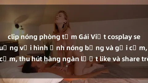 clip nóng phòng tắm Gái Việt cosplay sexy khiến fan phát cuồng với hình ảnh nóng bỏng và gợi cảm, thu hút hàng ngàn lượt like và share trên mạng xã hội.