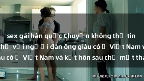 sex gái hàn quốc Chuyện không thể tin nổi: Gái Tây quan hệ với người đàn ông giàu có ở Việt Nam và kết hôn sau chỉ một tháng