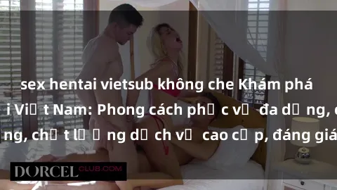 sex hentai vietsub không che Khám phá thế giới của gái gọi Việt Nam: Phong cách phục vụ đa dạng, chất lượng dịch vụ cao cấp, đáng giá mọi khoản chi phí