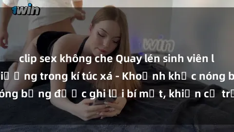clip sex không che Quay lén sinh viên làm tình ngay trên giường trong kí túc xá - Khoảnh khắc nóng bỏng được ghi lại bí mật, khiến cả trường học xôn xao.