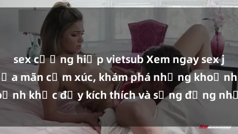 sex cưỡng hiếp vietsub Xem ngay sex jav không che để thỏa mãn cảm xúc, khám phá những khoảnh khắc đầy kích thích và sống động nhất chỉ trong click!