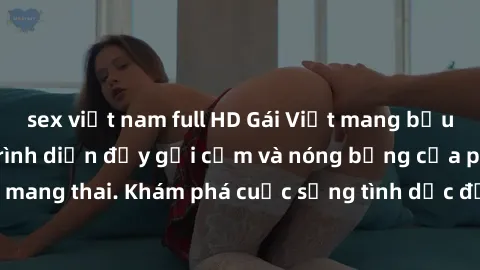 sex việt nam full HD Gái Việt mang bầu và làm tình: Màn trình diễn đầy gợi cảm và nóng bỏng của phụ nữ mang thai. Khám phá cuộc sống tình dục đầy hấp dẫn và mới lạ của họ!
