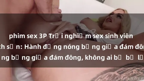 phim sex 3P Trải nghiệm sex sinh viên sôi động trong khách sạn: Hành động nóng bỏng giữa đám đông, không ai bị bỏ lỡ