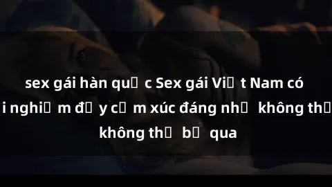 sex gái hàn quốc Sex gái Việt Nam có con: Trải nghiệm đầy cảm xúc đáng nhớ không thể bỏ qua