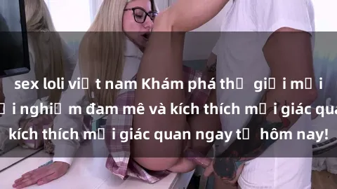 sex loli việt nam Khám phá thế giới mới của sex online: trải nghiệm đam mê và kích thích mọi giác quan ngay từ hôm nay!