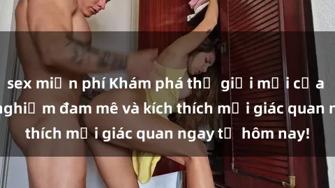 sex miễn phí Khám phá thế giới mới của sex online: trải nghiệm đam mê và kích thích mọi giác quan ngay từ hôm nay!