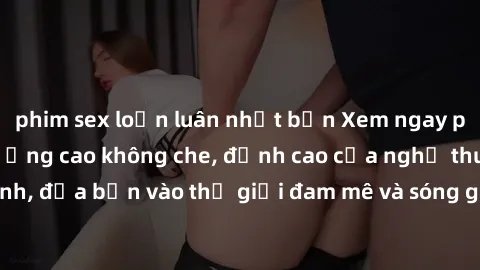 phim sex loạn luân nhật bản Xem ngay phim sex HD chất lượng cao không che, đỉnh cao của nghệ thuật làm tình, đưa bạn vào thế giới đam mê và sóng gió của tình yêu không giới hạn.