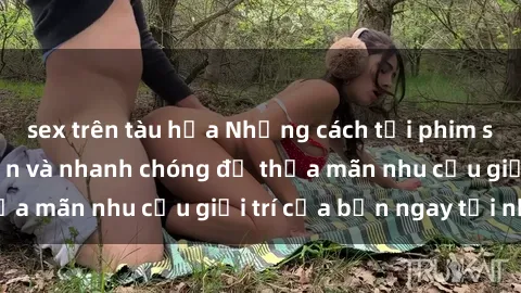 sex trên tàu hỏa Những cách tải phim sex về máy đơn giản và nhanh chóng để thỏa mãn nhu cầu giải trí của bạn ngay tại nhà