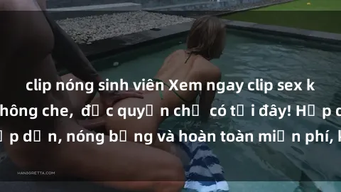 clip nóng sinh viên Xem ngay clip sex không che cực hot, không che,  độc quyền chỉ có tại đây! Hấp dẫn, nóng bỏng và hoàn toàn miễn phí, không thể bỏ qua!