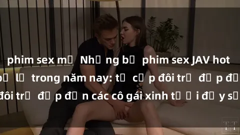 phim sex mỹ Những bộ phim sex JAV hot nhất không thể bỏ lỡ trong năm nay: từ cặp đôi trẻ đẹp đến các cô gái xinh tươi đầy sức hút.