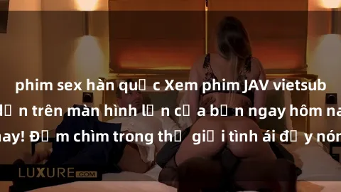 phim sex hàn quốc Xem phim JAV vietsub mới nhất và hấp dẫn trên màn hình lớn của bạn ngay hôm nay! Đắm chìm trong thế giới tình ái đầy nóng bỏng và kích thích.