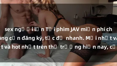 sex người lớn Tải phim JAV miễn phí chất lượng cao, không cần đăng ký, tốc độ nhanh. Mới nhất và hot nhất trên thị trường hiện nay, cập nhật hàng ngày.