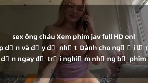 sex ông cháu Xem phim jav full HD online miễn phí - Hấp dẫn và đầy đủ nhất  Dành cho người lớn, đến ngay để trải nghiệm những bộ phim hấp dẫn và hấp dẫn.