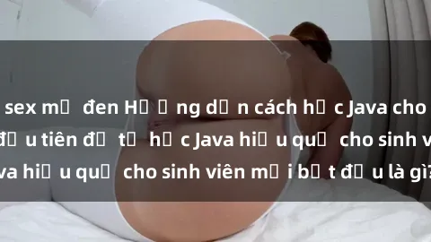 sex mỹ đen Hướng dẫn cách học Java cho sinh viên: Bước đầu tiên để tự học Java hiệu quả cho sinh viên mới bắt đầu là gì?