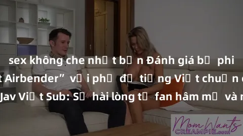 sex không che nhật bản Đánh giá bộ phim “Avatar: The Last Airbender” với phụ đề tiếng Việt chuẩn chỉnh từ nhóm Jav Việt Sub: Sự hài lòng từ fan hâm mộ và những điểm đáng chú ý trong bộ phim.