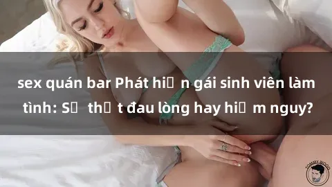 sex quán bar Phát hiện gái sinh viên làm tình: Sự thật đau lòng hay hiểm nguy?