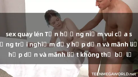 sex quay lén Tận hưởng niềm vui của sex với gái trẻ: những trải nghiệm đầy hấp dẫn và mãnh liệt không thể bỏ lỡ