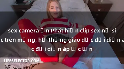 sex camera ẩn Phát hiện clip sex nữ sinh gây sốc trên mạng, hệ thống giáo dục đối diện áp lực lớn