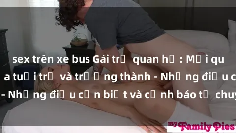 sex trên xe bus Gái trẻ quan hệ: Mối quan hệ khác biệt giữa tuổi trẻ và trưởng thành - Những điều cần biết và cảnh báo từ chuyên gia