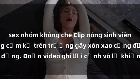 sex nhóm không che Clip nóng sinh viên gây sốc: Hành động cấm kỵ trên trường gây xôn xao cộng đồng. Đoạn video ghi lại cảnh vô lễ khiến dư luận bức xúc.