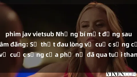 phim jav vietsub Những bí mật đằng sau vẻ ngoài gái già dâm đãng: Sự thật đau lòng về cuộc sống của phụ nữ đã qua tuổi thanh xuân