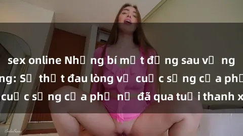sex online Những bí mật đằng sau vẻ ngoài gái già dâm đãng: Sự thật đau lòng về cuộc sống của phụ nữ đã qua tuổi thanh xuân