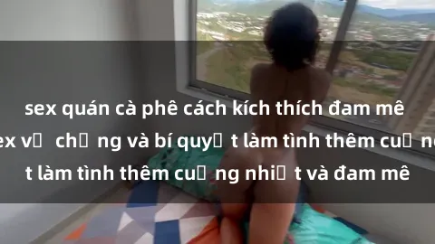 sex quán cà phê cách kích thích đam mê trong hôn nhân: Sex vợ chồng và bí quyết làm tình thêm cuồng nhiệt và đam mê