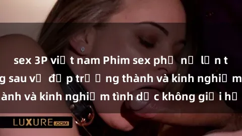 sex 3P việt nam Phim sex phụ nữ lớn tuổi: Sức hút đằng sau vẻ đẹp trưởng thành và kinh nghiệm tình dục không giới hạn