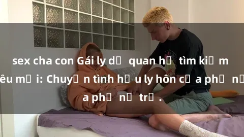 sex cha con Gái ly dị quan hệ tìm kiếm tình yêu mới: Chuyện tình hậu ly hôn của phụ nữ trẻ.