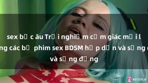 sex bắc âu Trải nghiệm cảm giác mới lạ trong các bộ phim sex BDSM hấp dẫn và sống động