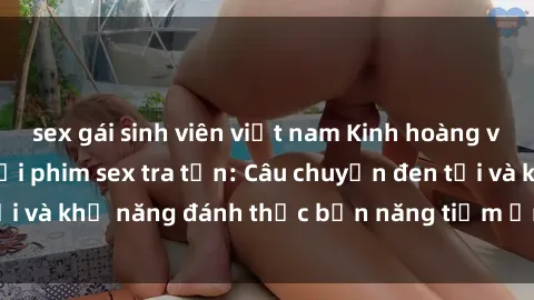 sex gái sinh viên việt nam Kinh hoàng và đầy kích thích với phim sex tra tấn: Câu chuyện đen tối và khả năng đánh thức bản năng tiềm ẩn trong con người