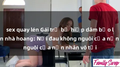 sex quay lén Gái trẻ bị hiếp dâm bạo lực trong căn nhà hoang: Nỗi đau không nguôi của nạn nhân vô tội
