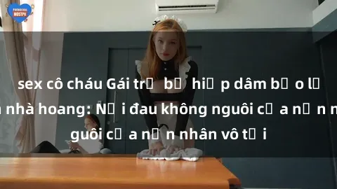sex cô cháu Gái trẻ bị hiếp dâm bạo lực trong căn nhà hoang: Nỗi đau không nguôi của nạn nhân vô tội