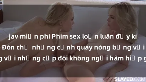 jav miễn phí Phim sex loạn luân đầy kích thích không che - Đón chờ những cảnh quay nóng bỏng với những cặp đôi không ngại hãm hiếp gia đình trong lòng