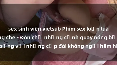 sex sinh viên vietsub Phim sex loạn luân đầy kích thích không che - Đón chờ những cảnh quay nóng bỏng với những cặp đôi không ngại hãm hiếp gia đình trong lòng
