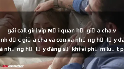 gái call girl vip Mối quan hệ giữa cha và con: Sự thật về tình dục giữa cha và con và những hệ lụy đáng sợ khi vi phạm luật pháp.