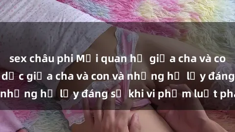 sex châu phi Mối quan hệ giữa cha và con: Sự thật về tình dục giữa cha và con và những hệ lụy đáng sợ khi vi phạm luật pháp.